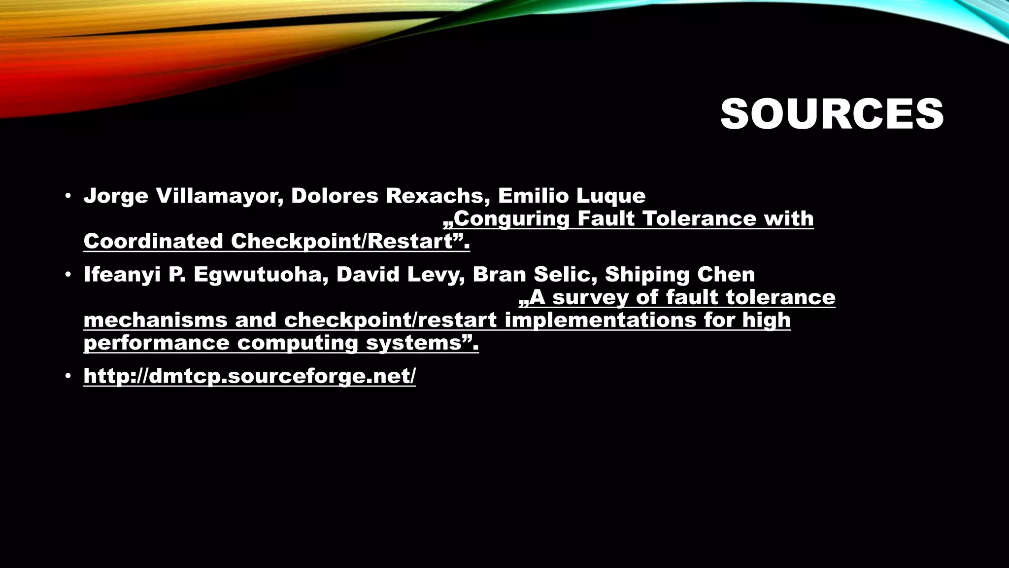 SOURCES
• Jorge Villamayor, Dolores Rexachs, Emilio Luque
„Conguring Fault Tolerance with
Coordinated Checkpoint/Restart”.
• Ifeanyi P. Egwutuoha, David Levy, Bran Selic, Shiping Chen
„A survey of fault tolerance
mechanisms and checkpoint/restart implementations for high
performance computing systems”.
• http://dmtcp.sourceforge.net/
 