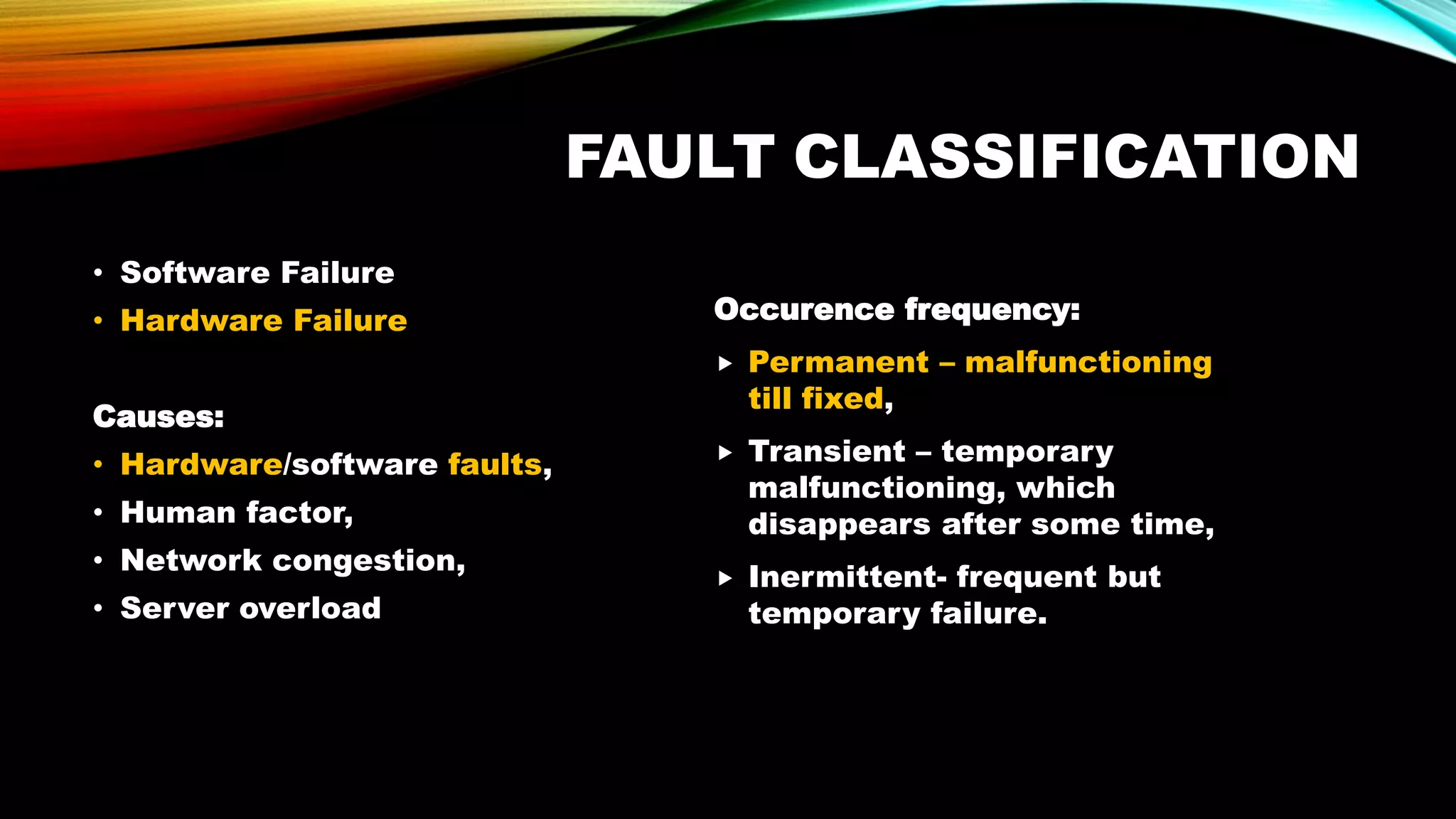 FAULT CLASSIFICATION
• Software Failure
• Hardware Failure
Causes:
• Hardware/software faults,
• Human factor,
• Network congestion,
• Server overload
Occurence frequency:
 Permanent – malfunctioning
till fixed,
 Transient – temporary
malfunctioning, which
disappears after some time,
 Inermittent- frequent but
temporary failure.
 
