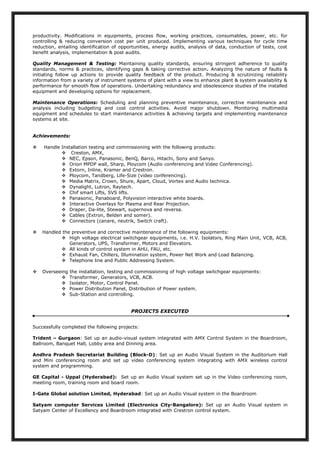 productivity. Modifications in equipments, process flow, working practices, consumables, power, etc. for
controlling & reducing conversion cost per unit produced. Implementing various techniques for cycle time
reduction, entailing identification of opportunities, energy audits, analysis of data, conduction of tests, cost
benefit analysis, implementation & post audits.
Quality Management & Testing: Maintaining quality standards, ensuring stringent adherence to quality
standards, norms & practices, identifying gaps & taking corrective action. Analyzing the nature of faults &
initiating follow up actions to provide quality feedback of the product. Producing & scrutinizing reliability
information from a variety of instrument systems of plant with a view to enhance plant & system availability &
performance for smooth flow of operations. Undertaking redundancy and obsolescence studies of the installed
equipment and developing options for replacement.
Maintenance Operations: Scheduling and planning preventive maintenance, corrective maintenance and
analysis including budgeting and cost control activities. Avoid major shutdown. Monitoring multimedia
equipment and schedules to start maintenance activities & achieving targets and implementing maintenance
systems at site.
Achievements:
 Handle Installation testing and commissioning with the following products:
 Creston, AMX,
 NEC, Epson, Panasonic, BenQ, Barco, Hitachi, Sony and Sanyo.
 Orion MPDP wall, Sharp, Ploycom (Audio conferencing and Video Conferencing).
 Extorn, Inline, Kramer and Crestron.
 Ploycom, Tandberg, Life-Size (video conferencing).
 Media Matrix, Crown, Shure, Apart, Cloud, Vortex and Audio technica.
 Dynalight, Lutron, Raytech.
 Chif smart Lifts, SVS lifts.
 Panasonic, Panaboard, Polyvision interactive white boards.
 Interactive Overlays for Plasma and Rear Projection.
 Draper, Da-lite, Stewart, supernova and reversa.
 Cables (Extron, Belden and somer).
 Connectors (canare, neutrik, Switch craft).
 Handled the preventive and corrective maintenance of the following equipments:
 High voltage electrical switchgear equipments, i.e. H.V. Isolators, Ring Main Unit, VCB, ACB,
Generators, UPS, Transformer, Motors and Elevators.
 All kinds of control system in AHU, FAU, etc.
 Exhaust Fan, Chillers, Illumination system, Power Net Work and Load Balancing.
 Telephone line and Public Addressing System.
 Overseeing the installation, testing and commissioning of high voltage switchgear equipments:
 Transformer, Generators, VCB, ACB.
 Isolator, Motor, Control Panel.
 Power Distribution Panel, Distribution of Power system.
 Sub-Station and controlling.
PROJECTS EXECUTED
Successfully completed the following projects:
Trident – Gurgaon: Set up an audio-visual system integrated with AMX Control System in the Boardroom,
Ballroom, Banquet Hall, Lobby area and Dinning area.
Andhra Pradesh Secretariat Building (Block-D): Set up an Audio Visual System in the Auditorium Hall
and Mini conferencing room and set up video conferencing system integrating with AMX wireless control
system and programming.
GE Capital - Uppal (Hyderabad): Set up an Audio Visual system set up in the Video conferencing room,
meeting room, training room and board room.
I-Gate Global solution Limited, Hyderabad: Set up an Audio Visual system in the Boardroom
Satyam computer Services Limited (Electronics City-Bangalore): Set up an Audio Visual system in
Satyam Center of Excellency and Boardroom integrated with Crestron control system.
 