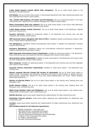 I-Gate Global Solution Limited (White Field –Bangalore): Set up an Audio Visual system in the
Boardroom and Meeting Room.
ITC-Kolkata: Set up an Audio Visual system in Multi purpose Boardroom with video conferencing system and
fully integrated with Crestron control system.
TCS - Kolkata (SDF Building, ITC-Center and STP Building): Set up an audiovisual system in the video
conferencing room, Boardroom and cafeteria integrated with Crestron control system.
Wipro Technologies (Salt Lake, Kolkata): Set up an Audio Visual system in the Lecture Hall, Boardroom
and Meeting Room integrated with Crestron control system.
I-Gate Global solution Limited (Chennai): Set up an Audio Visual system in the Boardroom, Meeting
Room and Training room.
Accentor (Chennai): Installed an Audiovisual system in the Boardroom and Training room and fully
integrated with Crestron control system.
IBM Command Centre (Bangalore EGL Park & ITPL): Installation testing commissioning network video
server in large network operating centre.
ITC (Bangalore): Installation testing commissioning audio system in cafeteria and Boardroom including
crestron control system.
Accenture (Bangalore): Installation testing and commissioning audiovisual equipment in Boardroom,
Cafeteria, Briefing centre and Network Center.
GMR Hyderabad International Airport (Hyderabad): Installed an Audiovisual system in the Boardroom,
Video conferencing room and Auditorium that fully integrated with Crestron control system.
GE Innovation Centre (Hyderabad): Installed an audio-visual system in the Boardroom and Training room
and fully integrated with Crestron control system.
DELL Computer: Installed an Audiovisual system in the Boardroom and Training room and fully integrated
with Crestron control system.
Computer Science Corporation (Hyderabad): Installed an audio-visual system in the Boardroom and
Training room.
Satyam computer Services Limited (All Location In Hyderabad): Set up an Audio Visual system in
Satyam Center of Excellency and Boardroom integrated with Crestron control system in Satyam Info-city,
Satyam-Studio, Satyam-SSL, Satyam-my Home Hub, Satyam-Bahadurpally, City center, Mayfair Building,
Masa-allaha Building etc.....
Ministry of External Affairs: Set up of an Audio Visual system in the training room, Meeting Room and
Discussion room.
South Central railway. Set up of an Audio Visual system in the training room, Meeting Room and
Discussion room, Conferencing room.
Wells Fargo Solution India and Philippines. Set up of an Audio Visual system in the training room,
Meeting Room and Discussion room, Conferencing room.
Deloitte Services: audio-visual system designing and implementation for Video conferencing room.
Broadridge financial solution: audio-visual system designing and implementation for Boardroom and
conferencing room.
Covidien: audio-visual system designing and implementation for Video conferencing room, Boardroom and
cafeteria.
Also handled projects for the following organisations:
 Deloitte (Hyderabad – cyber gate way)
 IBM Global Solution (Hyderabad-Mind space)
 IBM Global Solution (Bangalore-EGL & ITPL)
 Thomson International Corporation limited (Hyderabad)
 K-Raheja IT-Park (Hyderabad-Mind space)
 Dr. Reddy’s Lab(Hyderabad)
 Microsoft Corporation(Hyderabad)
 