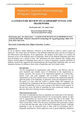 A LITERATURE REVIEW ON LEADERSHIP STYLES AND FRAMEWORK
(An Interpretive Study)
PJAEE, 18 (8) (2021)
3111
Ms.Priyanka Jain1
, Dr Ashok Luhar2
. A LITERATURE REVIEW ON LEADERSHIP STYLES
AND FRAMEWORK– Palarch’s Journal Of Archaeology Of Egypt/Egyptology 18(8), 3111-
3115. ISSN 1567-214x
Keywords: Leadership styles, Higher Education , Leaders
Keywords: Archaeological site, Bangarh,Devkot,Banasur, Banraja,Kotivrsha etc.
Keywords: Archaeological site, Bangarh,Devkot,Banasur, Banraja,Kotivrsha etc.
A LITERATURE REVIEW ON LEADERSHIP STYLES AND
FRAMEWORK
Ms.Priyanka Jain1
, Dr Ashok Luhar2
1
Research Scholar,DTSS College
2
Research Guide,DTSS College
ABSTRACT
To be an effective leader influences, followers in the direction in which to achieve goals and
objectives. The results from the literature is that different leadership styles may have an impact on
the effectiveness and efficiency of an organization. The purpose of this paper is to analyse the
literature review of the different styles of leadership. What are the different leadership styles have
been developed over a period of time. The information has been obtained after reading many
articles, research papers in leadership styles, and of a variety of magazines, journals, and books. In
addition, research has suggested that transformational and transactional leadership styles are more
important, because of, relating to, these styles of leadership, and lot of study is done
Introduction
For the management of organisations, easy, effective, and efficient, and the
most important and valuable source of information to the organizations is
human resources. The success of an organization depends on a trustworthy,
honest, loyal, and great managers and co-workers. Leadership in any
organization, at any level, and the success or failure of any organization depends
upon the quality of its leadership, in particular, of the top management team. In
this game, at a time when the world is a global village, the companies are
considered to be competing on the basis of the human resource capabilities. The
concept of leadership, it is not a new concept in the field of social research. In
the past few years, the field of leadership has been extensively studied, more
than any other area of human resource management
Theoretical Framework
The study of leadership has been an important and central part of the literature
on management and organization behavior for several decades. Indeed, no other
role in organizations has received more interest than that of the leader .The
concept of leadership has been studied since ages dating back to the times of
Plato, Caesar (Bass, 1981). Over the years, researchers have generated a surplus
of work and data that adds value in the field of leadership research. Although
leadership is just an expression that is often used in conversation and is
frequently described by various adjectives such as good leadership, influential
 