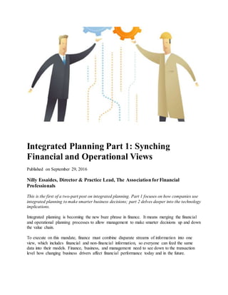 Integrated Planning Part 1: Synching
Financial and Operational Views
Published on September 29, 2016
Nilly Essaides, Director & Practice Lead, The Association for Financial
Professionals
This is the first of a two-part post on integrated planning. Part 1 focuses on how companies use
integrated planning to make smarter business decisions; part 2 delves deeper into the technology
implications.
Integrated planning is becoming the new buzz phrase in finance. It means merging the financial
and operational planning processes to allow management to make smarter decisions up and down
the value chain.
To execute on this mandate, finance must combine disparate streams of information into one
view, which includes financial and non-financial information, so everyone can feed the same
data into their models. Finance, business, and management need to see down to the transaction
level how changing business drivers affect financial performance today and in the future.
 