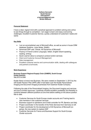 Sofiane Hannachi
South Harrow
07913341971
s.hannachi@gmail.com
British National
Personal Statement
I have a clear, logical mind with a practical approach to problem solving and a drive
to see things through to completion. I am eager to learn and enjoy overcoming
challenges. Excellent Customer Service, quickly understand of customers' needs and
wants
Key Skills
• I am an accomplished user of Microsoft office, as well as some in house CRM
database Systems, Lotus Notes, WebEx
• Advanced SAP user, Oracle, AX Dynamics of Microsoft
• Fluency in French (native Language), Italian, English (fluent speaking,
reading, writing)
• Quick Learner about a company’s product and/or services
• Client and Customer Account Management
• Data management
• Excellent customer service and communication skills, dealing with colleagues
and partners at all levels.
Work Experience
Business Support Regional Supply Chain (EAMER), South Europe
Kodak Eastman,
Sep 2013 to Date
Kodak Alaris is brand new Business. We were created on September 3, 2013 by the
UK Kodak Pension Plan (KPP) after it had taken over the Kodak Personalized
Imaging and Document Imaging businesses from Eastman Kodak Company.
Following the sale of the Personalised Imaging, the Document Imaging and services
and due to limited resources, I positively showed excellent availability and flexibility to
combine between different positions at one time before settling on the above position
title to date.
• Customer Services for South Europe cluster accounts and Training lead to
new members in the customer services
• Business support to operations and Credit controller for FR, Benelux and Italy
• Project coordinator in the transfer of the Parts Services from Germany to UK
• Project coordinator for the development of AX Dynamics of Microsoft (on
going), the new system to replace SAP
• Customer Services for France and Business Support for South Europe
Cluster accounts
 