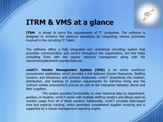 ITRM & VMS at a glance
ITRM is aimed to serve the requirements of IT companies. The software is
designed to enhance the resource operations by integrating various processes
involved in the recruiting IT Talent.
The software offers a fully integrated and centralized recruiting system that
promotes communication and control throughout the organization, the tool helps
consulting firms with the regular resource management along with the
recruitment/placement express features.
vmACT: Vendor Management System (VMS) is an online workforce
procurement application, which provides a link between Human Resources, Staffing
vendors, and temporary and contract employees. vmACT streamlines the creation,
distribution, and tracking of position requirements for full-time hiring and the
contract worker procurement process as well as the interaction between clients and
their suppliers.
The system provides functionality to view historical data by department,
position, or location. vmACT works with multiple staffing vendors and allows users to
monitor usage from all of these vendors. Additionally, vmACT provides Web-based
time and expense tracking, which generates consolidated supplier invoicing and is
supported by a robust management-reporting engine
 