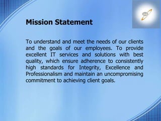 Mission Statement
To understand and meet the needs of our clients
and the goals of our employees. To provide
excellent IT services and solutions with best
quality, which ensure adherence to consistently
high standards for Integrity, Excellence and
Professionalism and maintain an uncompromising
commitment to achieving client goals.
 