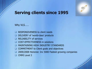Serving clients since 1995
Why VLS……
 RESPONSIVENESS to client needs
 DELIVERY of 'world-class' products
 RELIABILITY of services
 COST-EFFECTIVENESS in solutions
 MAINTAINING HIGH INDUSTRY STANDARDS
 COMMITMENT to Client goals and objectives
 2009/2008 Honoree: Inc 5000 Fastest growing companies
 CMMI Level 3
 