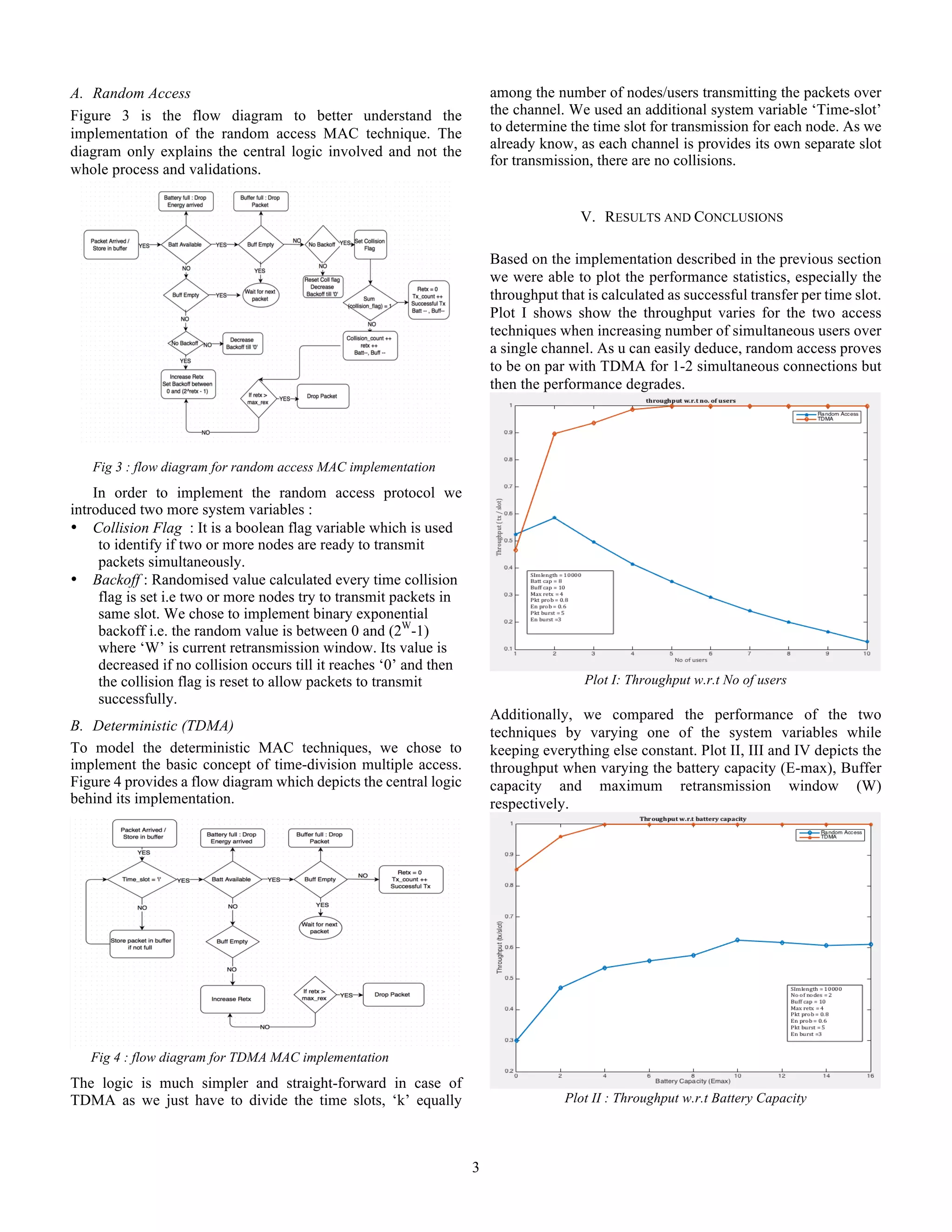 3
A.   Random Access
Figure 3 is the flow diagram to better understand the
implementation of the random access MAC technique. The
diagram only explains the central logic involved and not the
whole process and validations.
Fig 3 : flow diagram for random access MAC implementation
In order to implement the random access protocol we
introduced two more system variables :
•   Collision Flag : It is a boolean flag variable which is used
to identify if two or more nodes are ready to transmit
packets simultaneously.
•   Backoff : Randomised value calculated every time collision
flag is set i.e two or more nodes try to transmit packets in
same slot. We chose to implement binary exponential
backoff i.e. the random value is between 0 and (2W
-1)
where ‘W’ is current retransmission window. Its value is
decreased if no collision occurs till it reaches ‘0’ and then
the collision flag is reset to allow packets to transmit
successfully.
B.   Deterministic (TDMA)
To model the deterministic MAC techniques, we chose to
implement the basic concept of time-division multiple access.
Figure 4 provides a flow diagram which depicts the central logic
behind its implementation.
Fig 4 : flow diagram for TDMA MAC implementation
The logic is much simpler and straight-forward in case of
TDMA as we just have to divide the time slots, ‘k’ equally
among the number of nodes/users transmitting the packets over
the channel. We used an additional system variable ‘Time-slot’
to determine the time slot for transmission for each node. As we
already know, as each channel is provides its own separate slot
for transmission, there are no collisions.
V.   RESULTS AND CONCLUSIONS
Based on the implementation described in the previous section
we were able to plot the performance statistics, especially the
throughput that is calculated as successful transfer per time slot.
Plot I shows show the throughput varies for the two access
techniques when increasing number of simultaneous users over
a single channel. As u can easily deduce, random access proves
to be on par with TDMA for 1-2 simultaneous connections but
then the performance degrades.
Plot I: Throughput w.r.t No of users
Additionally, we compared the performance of the two
techniques by varying one of the system variables while
keeping everything else constant. Plot II, III and IV depicts the
throughput when varying the battery capacity (E-max), Buffer
capacity and maximum retransmission window (W)
respectively.
Plot II : Throughput w.r.t Battery Capacity
 