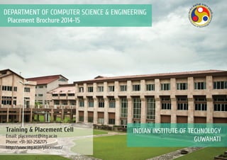 Placement Brochure 2014-15
DEPARTMENT OF COMPUTER SCIENCE & ENGINEERING
INDIAN INSTITUTE OF TECHNOLOGY
GUWAHATI
Training & Placement Cell
Email: placement@iitg.ac.in
Phone: +91-361-2582175
http://www.iitg.ac.in/placement/
 