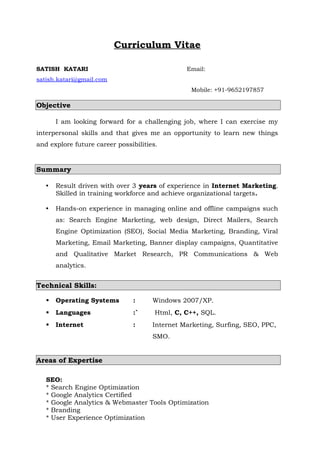 Curriculum Vitae
SATISH KATARI Email:
satish.katari@gmail.com
Mobile: +91-9652197857
Objective
I am looking forward for a challenging job, where I can exercise my
interpersonal skills and that gives me an opportunity to learn new things
and explore future career possibilities.
Summary
• Result driven with over 3 years of experience in Internet Marketing.
Skilled in training workforce and achieve organizational targets.
• Hands-on experience in managing online and offline campaigns such
as: Search Engine Marketing, web design, Direct Mailers, Search
Engine Optimization (SEO), Social Media Marketing, Branding, Viral
Marketing, Email Marketing, Banner display campaigns, Quantitative
and Qualitative Market Research, PR Communications & Web
analytics.
Technical Skills:
 Operating Systems : Windows 2007/XP.
 Languages :` Html, C, C++, SQL.
 Internet : Internet Marketing, Surfing, SEO, PPC,
SMO.
Areas of Expertise
SEO:
* Search Engine Optimization
* Google Analytics Certified
* Google Analytics & Webmaster Tools Optimization
* Branding
* User Experience Optimization
 