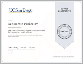 EDUCA
T
ION FOR EVE
R
YONE
CO
U
R
S
E
C E R T I F
I
C
A
TE
COURSE
CERTIFICATE
12/06/2016
Konstantin Pankratov
Learning How to Learn: Powerful mental tools to
help you master tough subjects
an online non-credit course authorized by University of California, San Diego and
offered through Coursera
has successfully completed
Barb Oakley
Terry Sejnowski
Becca Judd
Verify at coursera.org/verify/U5Y2QUVAG79C
Coursera has confirmed the identity of this individual and
their participation in the course.
 