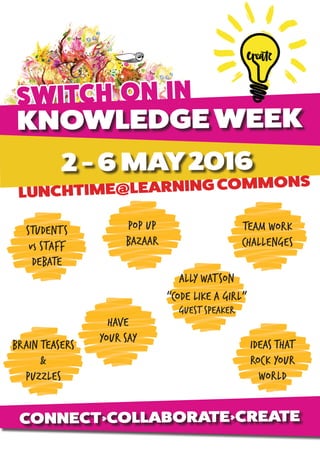 SWITCH ON IN
KNOWLEDGE WEEK
2 - 6 MAY2016
LUNCHTIME@LEARNING COMMONS
STUDENTS
vs STAFF
DEBATE
ALLY WATSON
“CODE LIKE A GIRL”
GUESTSPEAKER
TEAM WORK
CHALLENGES
POP UP
BAZAAR
HAVE
YOUR SAY
CONNECT>COLLABORATE>CREATE
IDEAS THAT
ROCK YOUR
WORLD
BRAIN TEASERS
&
PUZZLES
 