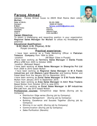 Farooq Ahmad
Address : Farooq Ahmad house no 280/K Shah Rukne Alam colony
Multan .
Date of Birth: 02-02-1969
Contact: 0300- 6115432
E-Mail: farooq_jut2002@yahoo.co m
Marital Status Married
Nationality Pakistani
Domicile Bahawal Nagar
CNIC # 31101-1663988-5
Career Objective:
To obtain a challenging and rewarding position in your organization
Regional Sales Manager for Multan to utilize my Knowledge and
potential.
Educational Qualification :
B-SC (Math A+B, Physics), B Ed
Punjab University
Practical experience:
I have been working as a Trade Marketing Officer in Pakistan
Tobacco Company from 1994 to 2004.
Location: (All Major Cities in Punjab)
I have been working as Territo ry Sales Manager in Dalda Foods
(Pvt.) LTD from 2005 to October 2008.
Location: (Bahawal Nagar)
I have been working as Area Sales Manager in Shangrila Pvt Ltd
from 2008 to 2010 based Multan
I have been working as Regional Sales Manager in M A Foods
industries pvt Ltd (Bakers Land Biscuits) and looking Multan and
Faisal Abad from the January 2011to December 2012.
I have been working as Zonal Sales Manager in S M Foods Maker
Multan from January 2013 to September 2014.
I have been working as Area Sales Manager in Amir Rice Traders
Based Multan from October 2014 to June 2015.
Currently I am working as Zonal Sales Manager in BP industries
Pvt Ltd from July 2015 based Multan.
Professional courses : Competitive edge Series (During job by
Company)
• Distribution Edge series (During job by Company)
• Resource Management (During job by Company)
• Building, Excellence and Success Together (During job by
Company)
• Winning in our world. (During job by Company)
• Communication (During job by Company)
• Sales Purification (Navatis)
 