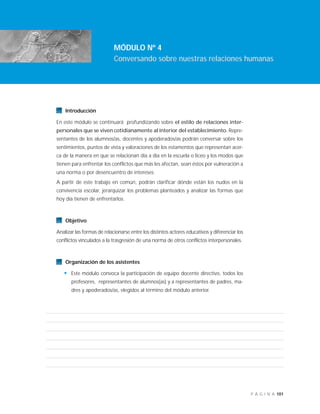 101P Á G I N A
Introducción
En este módulo se continuará profundizando sobre el estilo de relaciones inter-
personales que se viven cotidianamente al interior del establecimiento. Repre-
sentantes de los alumnos/as, docentes y apoderados/as podrán conversar sobre los
sentimientos, puntos de vista y valoraciones de los estamentos que representan acer-
ca de la manera en que se relacionan día a día en la escuela o liceo y los modos que
tienen para enfrentar los conflictos que más les afectan, sean éstos por vulneración a
una norma o por desencuentro de intereses.
A partir de este trabajo en común, podrán clarificar dónde están los nudos en la
convivencia escolar, jerarquizar los problemas planteados y analizar las formas que
hoy día tienen de enfrentarlos.
Objetivo
Analizar las formas de relacionarse entre los distintos actores educativos y diferenciar los
conflictos vinculados a la trasgresión de una norma de otros conflictos interpersonales.
Organización de los asistentes
• Este módulo convoca la participación de equipo docente directivo, todos los
profesores, representantes de alumnos(as) y a representantes de padres, ma-
dres y apoderados/as, elegidos al término del módulo anterior.
MÓDULO Nº 4
Conversando sobre nuestras relaciones humanas
 