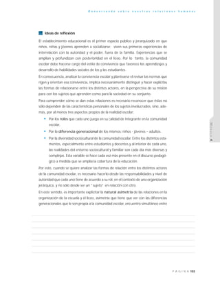 103P Á G I N A
C o n v e r s a n d o s o b r e n u e s t r a s r e l a c i o n e s h u m a n a s
MÓDULO4
Ideas de reflexión
El establecimiento educacional es el primer espacio público y jerarquizado en que
niños, niñas y jóvenes aprenden a socializarse; viven sus primeras experiencias de
interrelación con la autoridad y el poder, fuera de la familia. Experiencias que se
amplían y profundizan con posterioridad en el liceo. Por lo tanto, la comunidad
escolar debe hacerse cargo del estilo de convivencia que favorece los aprendizajes y
desarrollo de habilidades sociales de los y las estudiantes.
En consecuencia, analizar la convivencia escolar y plantearse el revisar las normas que
rigen y orientan esa convivencia, implica necesariamente distinguir y hacer explícitas
las formas de relacionarse entre los distintos actores, en la perspectiva de su misión
para con los sujetos que aprenden como para la sociedad en su conjunto.
Para comprender cómo se dan estas relaciones es necesario reconocer que éstas no
sólo dependen de las características personales de los sujetos involucrados, sino, ade-
más, por al menos tres aspectos propios de la realidad escolar:
• Por los roles que cada uno juega en su calidad de integrante en la comunidad
escolar,
• Por la diferencia generacional de los mismos: niños - jóvenes – adultos.
• Por la diversidad sociocultural de la comunidad escolar. Entre los distintos esta-
mentos, especialmente entre estudiantes y docentes y al interior de cada uno,
las realidades del entorno sociocultural y familiar son cada día más diversas y
complejas. Esta variable se hace cada vez más presente en el discurso pedagó-
gico a medida que se amplía la cobertura de la educación.
Por esto, cuando se quiere analizar las formas de relación entre los distintos actores
de la comunidad escolar, es necesario hacerlo desde las responsabilidades y nivel de
autoridad que cada uno tiene de acuerdo a su rol, en el contexto de una organización
jerárquica, y no sólo desde ser un “sujeto” en relación con otro.
En este sentido, es importante explicitar la natural asimetría de las relaciones en la
organización de la escuela y el liceo, asimetría que tiene que ver con las diferencias
generacionales que le son propia a la comunidad escolar, encuentro simultáneo entre
 
