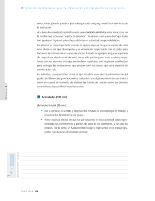 104P Á G I N A
UNESPACIOPARATUSIDEAS
O r i e n t a c i ó n m e t o d o l ó g i c a p a r a l a e l a b o r a c i ó n d e l r e g l a m e n t o d e c o n v i v e n c i a
MÓDULO4
niños, niñas, jóvenes y adultos y los roles que cada uno juega en el funcionamiento de
la institución.
A la base de esta relación asimétrica está una condición simétrica entre los actores, en
la medida que todos son “sujetos de derechos”. En síntesis, esto quiere decir que todos
son iguales en dignidad y derechos y distintos en autoridad y responsabilidades.
Lo anterior es muy importante cuando se quiere expresar lo que se espera de cada
uno, desde el rol que desempeña y su vinculación responsable con el poder para
fortalecer la convivencia en la escuela o liceo. A modo de ejemplo, lo que se esperaría
de un profesor, desde su rol docente, no es sólo que tenga un trato amable y respe-
tuoso con sus alumnos, sino que sea también respetuoso con los plazos establecidos
para entregar las evaluaciones, que prepare bien sus clases, que abra espacios de
conversación, etc.
En definitiva, las expectativas de rol, el ejercicio de la autoridad, la administración del
poder, las diferencias generacionales y culturales, son algunos elementos centrales a
tener en cuenta al momento de analizar las formas de relación entre los distintos
estamentos y sus conflictos más frecuentes.
Actividades (180 min)
Actividad inicial (10 min)
• Dar a conocer el sentido y objetivo del módulo, la metodología de trabajo y
presentar los facilitadores por grupo.
• Poner especial énfasis en que los participantes en esta actividad están repre-
sentando los sentimientos y puntos de vista de su estamento, y no sólo los
propios. Por lo tanto, es fundamental recoger y representar en el trabajo gru-
pal las conclusiones del módulo anterior.
 