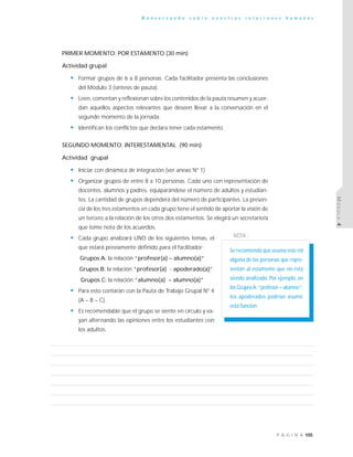 105P Á G I N A
C o n v e r s a n d o s o b r e n u e s t r a s r e l a c i o n e s h u m a n a s
MÓDULO4
PRIMER MOMENTO: POR ESTAMENTO (30 min)
Actividad grupal
• Formar grupos de 6 a 8 personas. Cada facilitador presenta las conclusiones
del Módulo 3 (síntesis de pauta).
• Leen, comentan y reflexionan sobre los contenidos de la pauta resumen y acuer-
dan aquellos aspectos relevantes que deseen llevar a la conversación en el
segundo momento de la jornada.
• Identifican los conflictos que declara tener cada estamento.
SEGUNDO MOMENTO: INTERESTAMENTAL (90 min)
Actividad grupal
• Iniciar con dinámica de integración (ver anexo Nº 1)
• Organizar grupos de entre 8 a 10 personas. Cada uno con representación de
docentes, alumnos y padres, equiparándose el número de adultos y estudian-
tes. La cantidad de grupos dependerá del número de participantes. La presen-
cia de los tres estamentos en cada grupo tiene el sentido de aportar la visión de
un tercero a la relación de los otros dos estamentos. Se elegirá un secretario/a
que tome nota de los acuerdos.
• Cada grupo analizará UNO de los siguientes temas, el
que estará previamente definido para el facilitador:
Grupos A: la relación “profesor(a) – alumno(a)”
Grupos B: la relación “profesor(a) - apoderado(a)”
Grupos C: la relación “alumno(a) – alumno(a)”
• Para esto contarán con la Pauta de Trabajo Grupal Nº 4
(A – B – C).
• Es recomendable que el grupo se siente en círculo y va-
yan alternando las opiniones entre los estudiantes con
los adultos.
Se recomienda que asuma este rol
alguna de las personas que repre-
sentan al estamento que no está
siendo analizado. Por ejemplo, en
los GruposA:“profesor – alumno”,
los apoderados podrían asumir
esta función
NOTA :
 