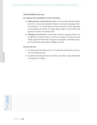 106P Á G I N A
UNESPACIOPARATUSIDEAS
O r i e n t a c i ó n m e t o d o l ó g i c a p a r a l a e l a b o r a c i ó n d e l r e g l a m e n t o d e c o n v i v e n c i a
MÓDULO4
TERCER MOMENTO (20 min)
Se realizarán dos actividades en forma simultánea
a. Elaboración de conclusiones por tema: en caso de existir más de un grupo
por tema, se reúnen por separado facilitadores y secretarios por grupos temá-
ticos (Grupos A – B – C) para elaborar una presentación en común, basándose
en las preguntas de la pauta de trabajo grupal. Eligen un representante del
grupo para exponer en el plenario final.
b. Diálogo por estamentos: se reunirá cada estamento, igual que al inicio, con
el objetivo de compartir cómo se sintieron y compartir sus impresiones del
trabajo grupal interestamental. Si el grupo es muy grande, subdividirlo en gru-
pos más pequeños, para facilitar el diálogo y escucha.
Plenario (30 min)
• Un representante de cada tema (A – B - C) expone las conclusiones y se sancio-
na en la asamblea general.
• Se agradece la participación de los asistentes y les motiva a seguir participando
en los siguientes módulos.
 