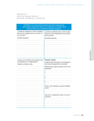 109P Á G I N A
C o n v e r s a n d o s o b r e n u e s t r a s r e l a c i o n e s h u m a n a s
MÓDULO4
MÓDULO Nº 4
PAUTA DE TRABAJO GRUPAL C
RELACIÓN ¨ALUMNO (A) - ALUMNO (A)¨
¿Cuándo los estudiantes se sienten respetados
por los otros compañeros/as de la escuela o li-
ceo? ¿Por qué?
Describan situaciones:
¿Cuándo los estudiantes no se sienten respeta-
dos por los otros compañeros/as de la escuela o
liceo? ¿Por qué?
Describan situaciones:
El RESPETO es un valor que por lo general todos dicen compartir, pero
¿Qué entiende cada uno por respetar y ser respetado en la escuela o liceo?
Conversen sobre esto y respondan las siguientes preguntas:
Mirando el listado.
¿Cuáles de ellos tienen que ver con trasgresión a
una norma del reglamento de convivencia?
Definan los que a juicio de ustedes son los 3 más
importantes:
1.
2.
3.
Frente a estas situaciones, ¿qué hacen habitual-
mente?
¿Qué dice el reglamento escolar en estas si-
tuaciones?
¿Cuáles son los conflictos más frecuentes entre
los estudiantes de su establecimiento?
Elaboren un listado con ellos.
 