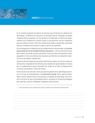 11P Á G I N A
En el constante propósito de afianzar los procesos que fortalezcan la calidad de los
aprendizajes, el Ministerio de Educación ha diseñado diversas estrategias vinculadas
al logro de dichos propósitos. En este sentido se ha elaborado un Sistema de Asegu-
ramiento de la Calidad de la Gestión Escolar, el cual permitirá crear las condiciones
para que todos los actores: Directivos, profesores/as, padres y apoderados, alumnado
asuman y fortalezcan las funciones y aportes que les corresponden.
Esta estrategia pone a disposición de los establecimientos educacionales una Guía de
Autoevaluación de los Establecimientos Educativos1
, como el instrumento base
para realizar una mirada acuciosa y profunda en procesos claves de la gestión escolar,
agrupados en cinco áreas del proceso educativo, permitiendo una evaluación especí-
fica de sus principales componentes.
El proceso de Autoevaluación que genera dicha Guía introduce un ciclo de evaluación
institucional, otorgando las herramientas para visualizar las oportunidades de mejora
que el establecimiento puede desarrollar por medio de un Plan de Mejoramiento
Continuo y permanente a través del tiempo.
Dentro de las áreas relevantes de los procesos de gestión de los aprendizajes presen-
tes en la Guía de Autoevaluación, la Convivencia Escolar cobra especial énfasis,
dado su fuerte impacto tanto en los procesos y resultados de aprendizaje como tam-
bién en la forma en que la comunidad escolar se constituye en el espacio privilegiado
para aprender y ejercitar habilidades ciudadanas y democráticas.
1 Guia de Autoevaluación de los Establecimientos Educativos. Unidad de Gestión. Ministerio de Educación 2003.
MARCO de Referencia
 