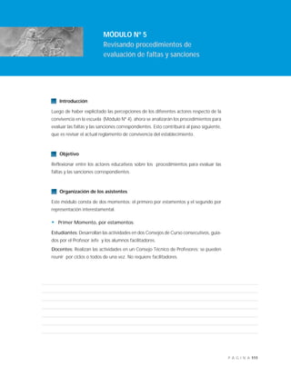 111P Á G I N A
Introducción
Luego de haber explicitado las percepciones de los diferentes actores respecto de la
convivencia en la escuela (Módulo Nº 4), ahora se analizarán los procedimientos para
evaluar las faltas y las sanciones correspondientes. Esto contribuirá al paso siguiente,
que es revisar el actual reglamento de convivencia del establecimiento.
Objetivo
Reflexionar entre los actores educativos sobre los procedimientos para evaluar las
faltas y las sanciones correspondientes.
Organización de los asistentes
Este módulo consta de dos momentos: el primero por estamentos y el segundo por
representación interestamental.
• Primer Momento, por estamentos:
Estudiantes: Desarrollan las actividades en dos Consejos de Curso consecutivos, guia-
dos por el Profesor Jefe y los alumnos facilitadores.
Docentes: Realizan las actividades en un Consejo Técnico de Profesores; se pueden
reunir por ciclos o todos de una vez. No requiere facilitadores.
MÓDULO Nº 5
Revisando procedimientos de
evaluación de faltas y sanciones
 