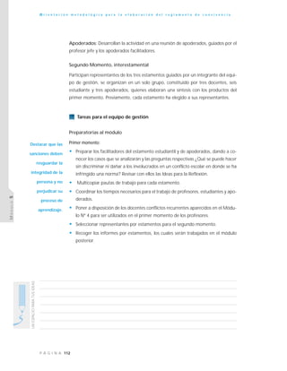 112P Á G I N A
UNESPACIOPARATUSIDEAS
O r i e n t a c i ó n m e t o d o l ó g i c a p a r a l a e l a b o r a c i ó n d e l r e g l a m e n t o d e c o n v i v e n c i a
MÓDULO5
Apoderados: Desarrollan la actividad en una reunión de apoderados, guiados por el
profesor jefe y los apoderados facilitadores.
Segundo Momento, interestamental
Participan representantes de los tres estamentos guiados por un integrante del equi-
po de gestión, se organizan en un solo grupo, constituido por tres docentes, seis
estudiante y tres apoderados, quienes elaboran una síntesis con los productos del
primer momento. Previamente, cada estamento ha elegido a sus representantes.
Tareas para el equipo de gestión
Preparatorias al módulo
Primer momento:
• Preparar los facilitadores del estamento estudiantil y de apoderados, dando a co-
nocer los casos que se analizarán y las preguntas respectivas ¿Qué se puede hacer
sin discriminar ni dañar a los involucrados en un conflicto escolar en donde se ha
infringido una norma? Revisar con ellos las Ideas para la Reflexión.
• Multicopiar pautas de trabajo para cada estamento.
• Coordinar los tiempos necesarios para el trabajo de profesores, estudiantes y apo-
derados.
• Poner a disposición de los docentes conflictos recurrentes aparecidos en el Módu-
lo Nº 4 para ser utilizados en el primer momento de los profesores.
• Seleccionar representantes por estamentos para el segundo momento.
• Recoger los informes por estamentos, los cuales serán trabajados en el módulo
posterior.
Destacar que las
sanciones deben
resguardar la
integridad de la
persona y no
perjudicar su
proceso de
aprendizaje.
 