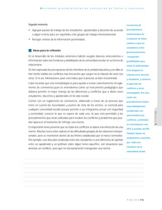 113P Á G I N A
R e v i s a n d o p r o c e d i m i e n t o s d e e v a l u a c i ó n d e f a l t a s y s a n c i o n e s
MÓDULO5
Segundo momento:
• Agrupar pautas de trabajo de los estudiantes, apoderados y docentes de acuerdo
a algún criterio para ser repartidas a los grupos de trabajo interestamental.
• Recoger síntesis de la información postmódulo.
Ideas para la reflexión
En el desarrollo de los módulos anteriores habrán surgido diversos antecedentes e
información sobre las fortalezas y debilidades de la comunidad escolar en su forma de
relacionarse.
Se han expresado las percepciones de los miembros de la unidad educativa y con ellas se
han hecho visibles los conflictos más frecuentes que surgen en la relación de unos con
otros. Si es así, felicitaciones, pues esto indica que el proceso va bien encaminado.
Cabe recordar que esta metodología es para ayudar a revisar colectivamente el regla-
mento de convivencia pues lo entendemos como un instrumento pedagógico que
debiera permitir el mejor manejo de las diferencias y conflictos que a diario viven
estudiantes, docentes y apoderados en la vida escolar.
Contar con un reglamento de convivencia, elaborado a través de un proceso que
tome en cuenta las necesidades y puntos de vista de los actores, es esencial para
cualquier comunidad escolar porque permite a sus integrantes actuar con seguridad
y asertividad, conocer lo que se espera de cada uno, lo que está permitido y los
procedimientos que serán utilizados para resolver los conflictos y problemas que pue-
dan aparecer al momento de infringir una norma.
Es importante tener presente que no todos los conflictos se deben a la infracción de una
norma. Muchas veces éstos radican en las dificultades propias de las relaciones interper-
sonales, pero se mantienen dentro de los límites establecidos por el marco normativo.
Por ejemplo, una discusión acalorada entre dos estudiantes o una diferencia de opinión
entre un apoderado y un profesor sobre algún tema específico, son situaciones que
denotan un conflicto, pero que no necesariamente transgreden una norma.
La ausencia de
procedimientos
institucionales de
evaluación de faltas
conlleva a que los
estudiantes estén
permanentemente
“ensayando”
posibilidades para
evitar la arbitrariedad.
Esto desgasta la
relación entre docente
y estudiante, y favorece
la aparición de
conflictos a veces
inmanejables. Por esta
razón, los
procedimientos deben
estar debidamente
establecidos con
anterioridad a los
conflictos, y definidos
en concordancia a los
OFTs y sentidos del PEI.
También deben ser
ampliamente conocidos
por todos los
miembros de la
comunidad escolar.
 
