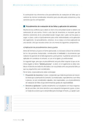 114P Á G I N A
UNESPACIOPARATUSIDEAS
O r i e n t a c i ó n m e t o d o l ó g i c a p a r a l a e l a b o r a c i ó n d e l r e g l a m e n t o d e c o n v i v e n c i a
MÓDULO5
A continuación nos referiremos a los procedimientos de evaluación de faltas que sí
vulneran las normas consideradas relevantes para una adecuada convivencia y a las
sanciones que les corresponden.
Procedimientos de evaluación de las faltas y aplicación de sanciones
Muchos de los conflictos que a diario se viven en la comunidad escolar se deben a la
vulneración de una norma. Frente a este tipo de situaciones es necesario que los
distintos estamentos de la comunidad escolar tengan claro cuáles son los pasos a
seguir, es decir, cuál es el procedimiento para evitar arbitrariedades en la aplicación
del reglamento. Un procedimiento, entonces, no se reduce a la mera aplicación de
una sanción, sino que necesita contar con a lo menos los siguientes componentes:
a) Aplicación de procedimientos claros y justos
Antes de formarse un juicio en forma apresurada, es necesario conocer las versiones
de la o las personas involucradas, considerando el contexto o circunstancias que
rodearon la aparición de la falta (agravantes y atenuantes). Cuando las sanciones son
aplicadas sin considerar el contexto, se cae en la rigidez y la arbitrariedad.
En segundo lugar, para que un procedimiento sea justo debe respetar lo que en tér-
minos legales se llama “debido proceso”; es decir, en el reglamento se debe esta-
blecer el derecho de todos los afectados a ser escuchados ante una presunta falta y a
que sus argumentos sean considerados.
Por lo tanto, el procedimiento debe contemplar:
• Presunción de inocencia: Es decir, comprender que todas las personas son inocen-
tes hasta que se demuestre lo contrario. Los involucrados, especialmente si son niños
o jóvenes, no son considerados culpables, sino responsables; y es el procedimiento
de evaluación de faltas el que determinará los grados de responsabilidad.
• Derecho a apelación: Cuando inicialmente a un estudiante se le hace responsa-
ble de una falta, éste tiene derecho a una evaluación transparente y justa, a cono-
cer todas las acciones que se desarrollan para investigar el hecho, y a apelar cuan-
 