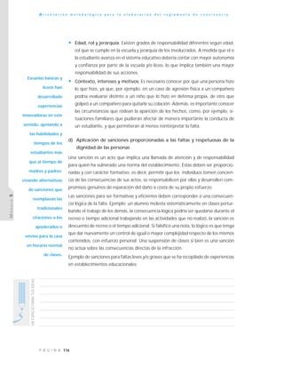116P Á G I N A
UNESPACIOPARATUSIDEAS
O r i e n t a c i ó n m e t o d o l ó g i c a p a r a l a e l a b o r a c i ó n d e l r e g l a m e n t o d e c o n v i v e n c i a
MÓDULO5
• Edad, rol y jerarquía: Existen grados de responsabilidad diferentes según edad,
rol que se cumple en la escuela y jerarquía de los involucrados. A medida que el o
la estudiante avanza en el sistema educativo debería contar con mayor autonomía
y confianza por parte de la escuela y/o liceo, lo que implica también una mayor
responsabilidad de sus acciones.
• Contexto, intereses y motivos: Es necesario conocer por qué una persona hizo
lo que hizo, ya que, por ejemplo, en un caso de agresión física a un compañero
podría evaluarse distinto a un niño que lo hizo en defensa propia, de otro que
golpeó a un compañero para quitarle su colación. Además, es importante conocer
las circunstancias que rodean la aparición de los hechos, como, por ejemplo, si-
tuaciones familiares que pudieran afectar de manera importante la conducta de
un estudiante, y que permitieran al menos reinterpretar la falta.
d) Aplicación de sanciones proporcionadas a las faltas y respetuosas de la
dignidad de las personas
Una sanción es un acto que implica una llamada de atención y de responsabilidad
para quien ha vulnerado una norma del establecimiento. Estas deben ser proporcio-
nadas y con carácter formativo, es decir, permitir que los individuos tomen concien-
cia de las consecuencias de sus actos, se responsabilicen por ellas y desarrollen com-
promisos genuinos de reparación del daño a costa de su propio esfuerzo.
Las sanciones para ser formativas y eficientes deben corresponder a una consecuen-
cia lógica de la falta. Ejemplo: un alumno molesta sistemáticamente en clases pertur-
bando el trabajo de los demás, la consecuencia lógica podría ser quedarse durante el
recreo o tiempo adicional trabajando en las actividades que no realizó, la sanción es
descuento de recreo o el tiempo adicional. Si falsificó una nota, lo lógico es que tenga
que dar nuevamente un control de igual o mayor complejidad respecto de los mismos
contenidos, con esfuerzo personal. Una suspensión de clases si bien es una sanción
no actúa sobre las consecuencias directas de la infracción.
Ejemplo de sanciones para faltas leves y/o graves que se ha recopilado de experiencias
en establecimientos educacionales:
Escuelas básicas y
liceos han
desarrollado
experiencias
innovadoras en este
sentido, apelando a
las habilidades y
tiempos de los
estudiantes más
que al tiempo de
madres y padres;
creando alternativas
de sanciones que
reemplazan las
tradicionales
citaciones a los
apoderados o
envíos para la casa
en horario normal
de clases.
 