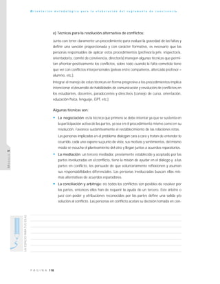 118P Á G I N A
UNESPACIOPARATUSIDEAS
O r i e n t a c i ó n m e t o d o l ó g i c a p a r a l a e l a b o r a c i ó n d e l r e g l a m e n t o d e c o n v i v e n c i a
MÓDULO5
e) Técnicas para la resolución alternativa de conflictos:
Junto con tener claramente un procedimiento para evaluar la gravedad de las faltas y
definir una sanción proporcionada y con carácter formativo, es necesario que las
personas responsables de aplicar estos procedimientos (profesor/a jefe, inspector/a,
orientador/a, comité de convivencia, director/a) manejen algunas técnicas que permi-
tan afrontar positivamente los conflictos, sobre todo cuando la falta cometida tiene
que ver con conflictos interpersonales (peleas entre compañeros, altercado profesor –
alumno, etc.).
Integrar el manejo de estas técnicas en forma progresiva a los procedimientos implica
intencionar el desarrollo de habilidades de comunicación y resolución de conflictos en
los estudiantes, docentes, paradocentes y directivos (consejo de curso, orientación,
educación física, lenguaje, GPT, etc.)
Algunas técnicas son:
• La negociación: es la técnica que primero se debe intentar ya que se sustenta en
la participación activa de las partes, ya sea en el procedimiento mismo como en su
resolución. Favorece sustantivamente el restablecimiento de las relaciones rotas.
Las personas implicadas en el problema dialogan cara a cara y tratan de entender lo
ocurrido, cada uno expone su punto de vista, sus motivos y sentimientos, del mismo
modo se escucha el planteamiento del otro y llegan juntos a acuerdos reparatorios.
• La mediación: un tercero mediador, previamente establecido y aceptado por las
partes involucradas en el conflicto, tiene la misión de ayudar en el diálogo y a las
partes en conflicto, los persuade de que voluntariamente reflexionen y asuman
sus responsabilidades diferenciales. Las personas involucradas buscan ellas mis-
mas alternativas de acuerdos reparadores.
• La conciliación y arbitraje: no todos los conflictos son posibles de resolver por
las partes, entonces ellos han de requerir la ayuda de un tercero. Este árbitro o
juez con poder y atribuciones reconocidas por las partes define una salida y/o
solución al conflicto. Las personas en conflicto acatan su decisión tomada en con-
 