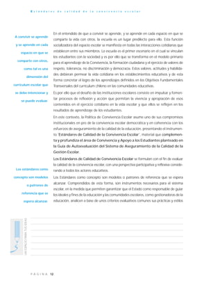 12P Á G I N A
UNESPACIOPARATUSIDEAS
E s t á n d a r e s d e c a l i d a d d e l a c o n v i v e n c i a e s c o l a r
En el entendido de que a convivir se aprende, y se aprende en cada espacio en que se
comparte la vida con otros, la escuela es un lugar predilecto para ello. Esta función
socializadora del espacio escolar se manifiesta en todas las interacciones cotidianas que
establecen entre sus miembros. La escuela es el primer escenario en el cual se vinculan
los estudiantes con la sociedad y es por ello que se transforma en el modelo primario
para el aprendizaje de la Convivencia, la formación ciudadana y el ejercicio de valores de
respeto, tolerancia, no discriminación y democracia. Estos valores, actitudes y habilida-
des debieran permear la vida cotidiana en los establecimientos educativos y de esta
forma concretar el logro de los aprendizajes definidos en los Objetivos Fundamentales
Transversales del currículum chileno en las comunidades educativas.
Es por ello que el desafío de las instituciones escolares consiste en impulsar y fomen-
tar procesos de reflexión y acción que permitan la vivencia y apropiación de esos
contenidos en el ejercicio cotidiano en la vida escolar y que ellos se reflejen en los
resultados de aprendizaje de los estudiantes.
En este contexto, la Política de Convivencia Escolar asume uno de sus compromisos
institucionales en pro de la convivencia escolar democrática y en coherencia con los
esfuerzos de aseguramiento de la calidad de la educación, presentando el instrumen-
to ˝Estándares de Calidad de la Convivencia Escolar˝, material que complemen-
ta y profundiza el área de Convivencia y Apoyo a los Estudiantes planteado en
la Guía de Autoevaluación del Sistema de Aseguramiento de la Calidad de la
Gestión Escolar.
Los Estándares de Calidad de Convivencia Escolar se formulan con el fin de evaluar
la calidad de la convivencia escolar, con una perspectiva participativa y reflexiva conside-
rando a todos los actores educativos.
Los Estándares como concepto son modelos o patrones de referencia que se espera
alcanzar. Comprendidos de esta forma, son instrumentos necesarios para el sistema
escolar, en la medida que permiten garantizar que el Estado como responsable de guiar
los ideales y fines de la educación y las comunidades escolares, como gestionadoras de la
educación, analicen a base de unos criterios evaluativos comunes sus prácticas y estilos
A convivir se aprende
y se aprende en cada
espacio en que se
comparte con otros,
como tal es una
dimensión del
currículum escolar que
se debe intencionar y
se puede evaluar.
Los estándares como
concepto son modelos
o patrones de
referencia que se
espera alcanzar.
 