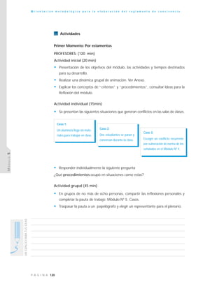 120P Á G I N A
UNESPACIOPARATUSIDEAS
O r i e n t a c i ó n m e t o d o l ó g i c a p a r a l a e l a b o r a c i ó n d e l r e g l a m e n t o d e c o n v i v e n c i a
MÓDULO5
Actividades
Primer Momento: Por estamentos
PROFESORES: (120 min)
Actividad inicial (20 min)
• Presentación de los objetivos del módulo, las actividades y tiempos destinados
para su desarrollo.
• Realizar una dinámica grupal de animación. Ver Anexo.
• Explicar los conceptos de “criterios” y “procedimientos”, consultar Ideas para la
Reflexión del módulo.
Actividad individual (15min)
• Se presentan las siguientes situaciones que generan conflictos en las salas de clases.
• Responder individualmente la siguiente pregunta
¿Qué procedimientos ocupó en situaciones como estas?
Actividad grupal (45 min)
• En grupos de no más de ocho personas, compartir las reflexiones personales y
completar la pauta de trabajo: Módulo Nº 5. Casos.
• Traspasar la pauta a un papelógrafo y elegir un representante para el plenario.
Caso 1:
Un alumno/a llega sin mate-
riales para trabajar en clase.
Caso 2:
Dos estudiantes se paran y
conversan durante la clase.
Caso 3:
Escoger un conflicto recurrente
por vulneración de norma de los
señalados en el Módulo Nº 4.
 