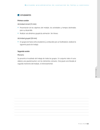 123P Á G I N A
R e v i s a n d o p r o c e d i m i e n t o s d e e v a l u a c i ó n d e f a l t a s y s a n c i o n e s
MÓDULO5
ESTUDIANTES
Primera sesión
Actividad inicial (15 min)
• Presentación de los objetivos del módulo, las actividades y tiempos destinados
para su desarrollo.
• Realizar una dinámica grupal de animación. Ver Anexo.
Actividad grupal (30 min)
• En grupos de hasta ocho estudiantes y conducidos por un facilitado/ar, analizan la
siguiente pauta de trabajo.
Segunda sesión
Plenario
Se presenta el resultado del trabajo de todos los grupos. En conjunto todo el curso
elabora una pauta/resumen con los elementos comunes. Esta pauta será llevada al
segundo momento del módulo, el interestamental.
 