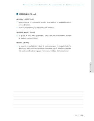 125P Á G I N A
R e v i s a n d o p r o c e d i m i e n t o s d e e v a l u a c i ó n d e f a l t a s y s a n c i o n e s
MÓDULO5
APODERADOS (90 min)
Actividad inicial (15 min)
• Presentación de los objetivos del módulo, las actividades y tiempos destinados
para su desarrollo.
• Realizar una dinámica grupal de animación. Ver Anexo.
Actividad grupal (30 min)
• En grupos de hasta ocho apoderados y conducidos por un facilitador/a, analizan
la siguiente pauta de trabajo.
Plenario (45 min)
• Se presenta el resultado del trabajo de todos los grupos. En conjunto todos los
apoderados del curso elaboran una pauta/resumen con los elementos comunes.
Esta pauta será llevada al segundo momento del módulo, el interestamental.
 