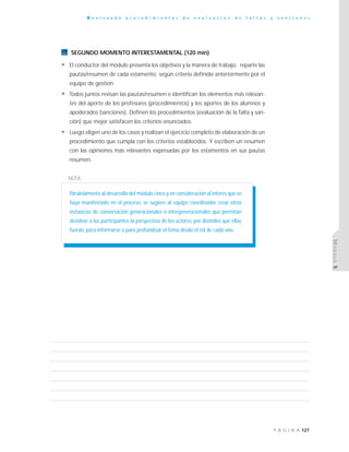 127P Á G I N A
R e v i s a n d o p r o c e d i m i e n t o s d e e v a l u a c i ó n d e f a l t a s y s a n c i o n e s
MÓDULO5
SEGUNDO MOMENTO INTERESTAMENTAL (120 min)
• El conductor del módulo presenta los objetivos y la manera de trabajo, reparte las
pautas/resumen de cada estamento, según criterio definido anteriormente por el
equipo de gestión.
• Todos juntos revisan las pautas/resumen e identifican los elementos más relevan-
tes del aporte de los profesores (procedimientos) y los aportes de los alumnos y
apoderados (sanciones). Definen los procedimientos (evaluación de la falta y san-
ción) que mejor satisfacen los criterios enunciados.
• Luego eligen uno de los casos y realizan el ejercicio completo de elaboración de un
procedimiento que cumpla con los criterios establecidos. Y escriben un resumen
con las opiniones más relevantes expresadas por los estamentos en sus pautas
resumen.
NOTA :
Paralelamente al desarrollo del módulo cinco y en consideración al interés que se
haya manifestado en el proceso, se sugiere al equipo coordinador crear otras
instancias de conversación generacionales o intergeneracionales que permitan
devolver a los participantes la perspectiva de los actores, por disímiles que ellas
fueran, para informarse o para profundizar el tema desde el rol de cada uno.
 