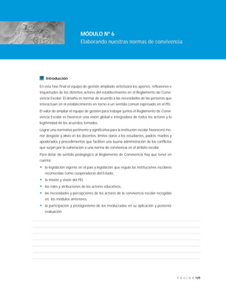 129P Á G I N A
Introducción
En esta fase final el equipo de gestión ampliado sintetizará los aportes, reflexiones e
inquietudes de los distintos actores del establecimiento en el Reglamento de Convi-
vencia Escolar. El desafío es normar de acuerdo a las necesidades de las personas que
interactúan en el establecimiento en torno a un sentido común expresado en el PEI.
El valor de ampliar el equipo de gestión para trabajar juntos el Reglamento de Convi-
vencia Escolar es favorecer una visión global e integradora de todos los actores y la
legitimidad de los acuerdos tomados.
Lograr una normativa pertinente y significativa para la institución escolar favorecerá me-
nor desgaste y alivio en los docentes, límites claros a los estudiantes, padres, madres y
apoderados y procedimientos que faciliten una buena administración de los conflictos
que surjan por la vulneración a una norma de convivencia en el ámbito escolar.
Para dotar de sentido pedagógico al Reglamento de Convivencia hay que tener en
cuenta:
• la legislación vigente en el país y legislación que regula las instituciones escolares
reconocidas como cooperadoras del Estado,
• la misión y visión del PEI,
• los roles y atribuciones de los actores educativos,
• las necesidades y percepciones de los actores de la convivencia escolar recogidas
en los módulos anteriores,
• la participación y protagonismo de los involucrados en su aplicación y posterior
evaluación.
MÓDULO Nº 6
Elaborando nuestras normas de convivencia
 