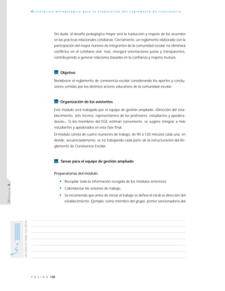 130P Á G I N A
UNESPACIOPARATUSIDEAS
O r i e n t a c i ó n m e t o d o l ó g i c a p a r a l a e l a b o r a c i ó n d e l r e g l a m e n t o d e c o n v i v e n c i a
MÓDULO6
Sin duda, el desafío pedagógico mayor será la traducción y respeto de los acuerdos
en las prácticas relacionales cotidianas. Ciertamente, un reglamento elaborado con la
participación del mayor número de integrantes de la comunidad escolar no eliminará
conflictos en el cotidiano vivir, mas, otorgará orientaciones justas y transparentes,
contribuyendo a generar relaciones basadas en la confianza y respeto mutuos.
Objetivo
Reelaborar el reglamento de convivencia escolar considerando los aportes y conclu-
siones vertidas por los distintos actores educativos de la comunidad escolar.
Organización de los asistentes
Este módulo será trabajado por el equipo de gestión ampliado –Dirección del esta-
blecimiento, Jefe técnico, representantes de los profesores, estudiantes y apodera-
dos/as–. Si los miembros del EGE estiman conveniente, se sugiere integrar a más
estudiantes y apoderados en esta fase final.
El módulo consta de cuatro reuniones de trabajo, de 90 a 120 minutos cada una, en
donde, secuenciadamente, se irá trabajando cada parte de la estructuración del Re-
glamento de Convivencia Escolar.
Tareas para el equipo de gestión ampliado
Preparatorias del módulo
• Recopilar toda la información recogida de los módulos anteriores.
• Calendarizar las sesiones de trabajo.
• Se recomienda que antes de iniciar el trabajo se defina el rol de la dirección del
establecimiento. Ejemplo: como miembro del grupo, primer sancionador/a del
 