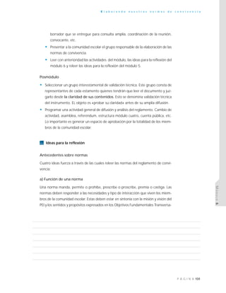 131P Á G I N A
E l a b o r a n d o n u e s t r a s n o r m a s d e c o n v i v e n c i a
MÓDULO6
borrador que se entregue para consulta amplia, coordinación de la reunión,
convocante, etc.
• Presentar a la comunidad escolar el grupo responsable de la elaboración de las
normas de convivencia.
• Leer con anterioridad las actividades del módulo, las ideas para la reflexión del
módulo 6 y releer las ideas para la reflexión del módulo 5.
Posmódulo
• Seleccionar un grupo interestamental de validación técnica. Este grupo consta de
representantes de cada estamento quienes tendrán que leer el documento y juz-
garlo desde la claridad de sus contenidos. Esto se denomina validación técnica
del instrumento. EL objeto es «probar su claridad» antes de su amplia difusión.
• Programar una actividad general de difusión y análisis del reglamento. Cambio de
actividad, asamblea, referéndum, estructura módulo cuatro, cuenta pública, etc.
Lo importante es generar un espacio de aprobación por la totalidad de los miem-
bros de la comunidad escolar.
Ideas para la reflexión
Antecedentes sobre normas
Cuatro ideas fuerza a través de las cuales releer las normas del reglamento de convi-
vencia:
a) Función de una norma
Una norma manda, permite o prohíbe, prescribe o proscribe, premia o castiga. Las
normas deben responder a las necesidades y tipo de interacción que viven los miem-
bros de la comunidad escolar. Estas deben estar en sintonía con la misión y visión del
PEI y los sentidos y propósitos expresados en los Objetivos Fundamentales Transversa-
 