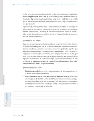 132P Á G I N A
UNESPACIOPARATUSIDEAS
O r i e n t a c i ó n m e t o d o l ó g i c a p a r a l a e l a b o r a c i ó n d e l r e g l a m e n t o d e c o n v i v e n c i a
MÓDULO6
les. Por tanto, las normas que han de definir tendrán este doble carácter para todos:
restrictivo y protector. Restrictivo de las actitudes y comportamientos que no es-
tén acordes al proyecto educativo y al rol que juega en él y protector en la medida
que las normas y su aplicación den garantías de un trato digno y acorde a la institu-
ción que los reúne.
La presencia de normas y límites claros y suficientemente difundidos no tienen por fin
la eliminación de los conflictos entre las personas, sino la eliminación de arbitrarieda-
des en la administración y el manejo de procedimientos justos al interior de la comu-
nidad escolar. Todos, elementos que favorecen la confianza e identidad de sus miem-
bros con la comunidad escolar.
b) Sentido de una norma
El que las normas tengan un sentido orientador del comportamiento e interrelaciones
esperadas entre todos y cada uno de los actores educativos, estudiantes-estudiantes,
docentes-estudiantes, docentes-apoderados, estudiantes-apoderados, significa que
deben ser lo suficientemente claras y generales para incluirlos a todos y en situacio-
nes propias de la institución. La normativa actúa con posterioridad a los hechos, por
tanto, en la norma se deben encontrar acuerdos generales, los que se especifican en
el proceso de evaluación de los hechos (juzgar) y definición de sanciones. En este
sentido, no se busca normar para la excepción pero la excepción debe estar
contenida en una norma y/o procedimiento.
c) Contenido de una norma
• Conducta esperada: los derechos y responsabilidades de las personas deben es-
tar acorde a las conductas esperadas.
• Responsable/s de aplicar los procedimientos generales establecidos: frente
a la transgresión de distintas normas podrá haber diversos responsables, en algu-
nos casos será el docente de aula, el profesor/a jefe, el inspector/a u orientador/a,
el comité de convivencia (en el caso de que exista), Consejo Escolar, el Director/a u
otra persona o instancia que se determine.
 
