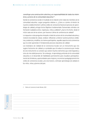 14P Á G I N A
UNESPACIOPARATUSIDEAS
E s t á n d a r e s d e c a l i d a d d e l a c o n v i v e n c i a e s c o l a r
constituye una construcción colectiva y es responsabilidad de todos los miem-
bros y actores de la comunidad educativa”2
.
Siendo la convivencia escolar el resultado de la relación entre todos los miembros de la
comunidad educativa, surgen preguntas relativas a: ¿Cómo se convive al interior de
nuestros establecimientos? ¿Dichos estilos de convivencia favorecen procesos de apren-
dizajes de calidad y al logro de los Objetivos Fundamentales Transversales referidos a la
formación ciudadana activa, respetuosa, crítica y solidaria? ¿Qué se ha hecho, desde el
rol de cada uno de los actores, por favorecer climas de convivencia de calidad?
La respuesta a estas preguntas interpela a todos los actores de la comunidad educativa y
revela la necesidad de evaluar, analizar, reflexionar y ordenar nuestras prácticas cotidia-
nas y evidenciar y modificar, de manera participativa, aquellos aspectos de la convivencia
que no están aportando ni fortaleciendo procesos educativos de calidad.
Los Estándares de Calidad de la Convivencia Escolar son un instrumento que nos
sugiere horizontes de calidad y es probable que al evaluar la convivencia por medio
de este instrumento se constate que existen muchos elementos que están logrados y
otros de más débil presencia. Sin embargo, el aprendizaje profundo de la comunidad
educativa es el desarrollo de habilidades permanentes para visualizar participativa-
mente las fortalezas y oportunidades para mejorar y reconstruir pedagógicamente los
estilos de convivencia escolar y, de esta manera, estimular aprendizajes de calidad en
los niños, niñas y jóvenes del país.
2 Política de Convivencia Escolar, Mineduc 2002.
 