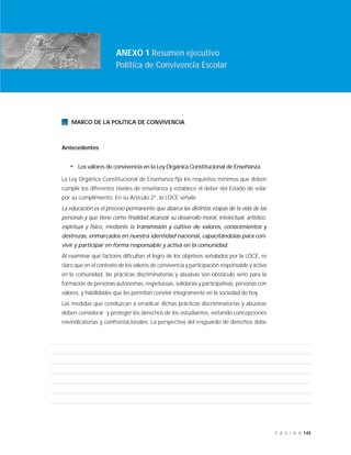 145P Á G I N A
INTRODUCCIÓN
ANEXO 1 Resumen ejecutivo
Política de Convivencia Escolar
MARCO DE LA POLÍTICA DE CONVIVENCIA
Antecedentes
• Los valores de convivencia en la Ley Orgánica Constitucional de Enseñanza
La Ley Orgánica Constitucional de Enseñanza fija los requisitos mínimos que deben
cumplir los diferentes niveles de enseñanza y establece el deber del Estado de velar
por su cumplimiento. En su Artículo 2°, la LOCE señala:
La educación es el proceso permanente que abarca las distintas etapas de la vida de las
personas y que tiene como finalidad alcanzar su desarrollo moral, intelectual, artístico,
espiritual y físico, mediante la transmisión y cultivo de valores, conocimientos y
destrezas, enmarcados en nuestra identidad nacional, capacitándolas para con-
vivir y participar en forma responsable y activa en la comunidad.
Al examinar qué factores dificultan el logro de los objetivos señalados por la LOCE, es
claro que en el contexto de los valores de convivencia y participación responsable y activa
en la comunidad, las prácticas discriminatorias y abusivas son obstáculo serio para la
formación de personas autónomas, respetuosas, solidarias y participativas, personas con
valores, y habilidades que les permitan convivir íntegramente en la sociedad de hoy.
Las medidas que conduzcan a erradicar dichas prácticas discriminatorias y abusivas
deben considerar y proteger los derechos de los estudiantes, evitando concepciones
reivindicatorias y confrontacionales. La perspectiva del resguardo de derechos debe
 