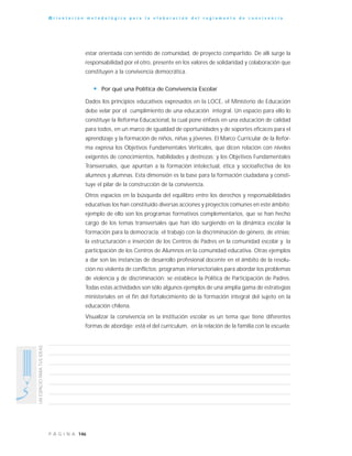 146P Á G I N A
UNESPACIOPARATUSIDEAS
O r i e n t a c i ó n m e t o d o l ó g i c a p a r a l a e l a b o r a c i ó n d e l r e g l a m e n t o d e c o n v i v e n c i a
estar orientada con sentido de comunidad, de proyecto compartido. De allí surge la
responsabilidad por el otro, presente en los valores de solidaridad y colaboración que
constituyen a la convivencia democrática.
• Por qué una Política de Convivencia Escolar
Dados los principios educativos expresados en la LOCE, el Ministerio de Educación
debe velar por el cumplimiento de una educación integral. Un espacio para ello lo
constituye la Reforma Educacional, la cual pone énfasis en una educación de calidad
para todos, en un marco de igualdad de oportunidades y de soportes eficaces para el
aprendizaje y la formación de niños, niñas y jóvenes. El Marco Curricular de la Refor-
ma expresa los Objetivos Fundamentales Verticales, que dicen relación con niveles
exigentes de conocimientos, habilidades y destrezas; y los Objetivos Fundamentales
Transversales, que apuntan a la formación intelectual, ética y socioafectiva de los
alumnos y alumnas. Esta dimensión es la base para la formación ciudadana y consti-
tuye el pilar de la construcción de la convivencia.
Otros espacios en la búsqueda del equilibro entre los derechos y responsabilidades
educativas los han constituido diversas acciones y proyectos comunes en este ámbito;
ejemplo de ello son los programas formativos complementarios, que se han hecho
cargo de los temas transversales que han ido surgiendo en la dinámica escolar la
formación para la democracia; el trabajo con la discriminación de género, de etnias;
la estructuración e inserción de los Centros de Padres en la comunidad escolar y la
participación de los Centros de Alumnos en la comunidad educativa. Otras ejemplos
a dar son las instancias de desarrollo profesional docente en el ámbito de la resolu-
ción no violenta de conflictos; programas intersectoriales para abordar los problemas
de violencia y de discriminación; se establece la Política de Participación de Padres.
Todas estas actividades son sólo algunos ejemplos de una amplia gama de estrategias
ministeriales en el fin del fortalecimiento de la formación integral del sujeto en la
educación chilena.
Visualizar la convivencia en la institución escolar es un tema que tiene diferentes
formas de abordaje: está el del currículum, en la relación de la familia con la escuela;
 