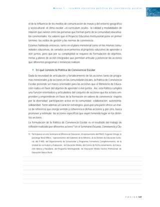 147P Á G I N A
A n e x o 1 - r e s u m e n e j e c u t i v o p o l í t i c a d e c o n v i v e n c i a e s c o l a r
el de la influencia de los medios de comunicación de masas y del entorno geográfico
y sociocultural; el clima escolar –el currículum oculto-; la calidad y modalidades de
relación que existen entre las personas que forman parte de la comunidad educativa;
los ceremoniales; los valores que el Proyecto Educativo Institucional pone en primer
término; los estilos de gestión y las normas de convivencia.
Estamos hablando entonces, tanto en el plano ministerial como en las mismas comu-
nidades educativas, de variados acercamientos al propósito educativo de aprender a
vivir juntos, pero que por su complejidad se requiere de formulación de objetivos,
metas y planes de acción integrados que permitan articular y potenciar las acciones
que diferentes programas e instancias realizan.
• En qué consiste la Política de Convivencia Escolar
Dada la necesidad de articulación y fortalecimiento de las acciones tanto de progra-
mas ministeriales y de acciones en las comunidades locales, la Política de Convivencia
Escolar pretende ser marco orientador para las acciones que el Ministerio de Educa-
ción realice en favor del objetivo de aprender a vivir juntos. Así, esta Política cumplirá
una función orientadora y articuladora del conjunto de acciones que los actores em-
prenden y emprenderán en favor de la formación en valores de convivencia: respeto
por la diversidad; participación activa en la comunidad; colaboración; autonomía;
solidaridad. Tiene además un carácter estratégico, pues por una parte ofrece un mar-
co de referencia que otorga sentido y coherencia a dichas acciones y, por otra, busca
promover y estimular las acciones específicas que vayan teniendo lugar en los distin-
tos sectores.
La formulación de la Política de Convivencia Escolar es el resultado del trabajo de
reflexión realizado por diferentes actores19
en el Seminario Escuela, Convivencia y Ciu-
19 Participaron en este Seminario la Ministra de Educación, el representante del PNUD, Eugenio Ortega, la
psicóloga Neva Milicic, representantes del Gabinete de la Ministra, de la División de Educación Gene-
ral, del P-900, del Departamento de Extraescolar y Programas Formativos Complementarios, de la
Unidad de currículum y Evaluación, de Educación Media, del Centro de Perfeccionamiento, de Educa-
ción Básica y Parvularia, del Programa Montegrande, de Educación Media Técnico Profesional, de
Educación Básica Rural.
 