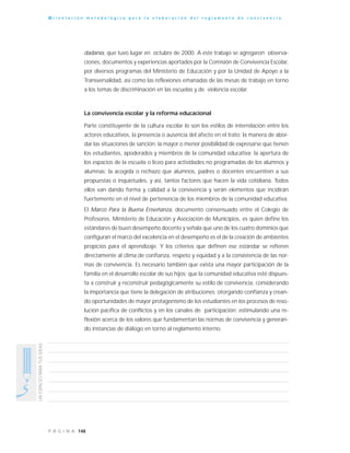 148P Á G I N A
UNESPACIOPARATUSIDEAS
O r i e n t a c i ó n m e t o d o l ó g i c a p a r a l a e l a b o r a c i ó n d e l r e g l a m e n t o d e c o n v i v e n c i a
dadanía, que tuvo lugar en octubre de 2000. A este trabajo se agregaron observa-
ciones, documentos y experiencias aportados por la Comisión de Convivencia Escolar,
por diversos programas del Ministerio de Educación y por la Unidad de Apoyo a la
Transversalidad, así como las reflexiones emanadas de las mesas de trabajo en torno
a los temas de discriminación en las escuelas y de violencia escolar.
La convivencia escolar y la reforma educacional
Parte constituyente de la cultura escolar lo son los estilos de interrelación entre los
actores educativos, la presencia o ausencia del afecto en el trato; la manera de abor-
dar las situaciones de sanción; la mayor o menor posibilidad de expresarse que tienen
los estudiantes, apoderados y miembros de la comunidad educativa; la apertura de
los espacios de la escuela o liceo para actividades no programadas de los alumnos y
alumnas; la acogida o rechazo que alumnos, padres o docentes encuentren a sus
propuestas o inquietudes, y así, tantos factores que hacen la vida cotidiana. Todos
ellos van dando forma y calidad a la convivencia y serán elementos que incidirán
fuertemente en el nivel de pertenencia de los miembros de la comunidad educativa.
El Marco Para la Buena Enseñanza, documento consensuado entre el Colegio de
Profesores, Ministerio de Educación y Asociación de Municipios, es quien define los
estándares de buen desempeño docente y señala que uno de los cuatro dominios que
configuran el marco del excelencia en el desempeño es el de la creación de ambientes
propicios para el aprendizaje. Y los criterios que definen ese estándar se refieren
directamente al clima de confianza, respeto y equidad y a la consistencia de las nor-
mas de convivencia. Es necesario también que exista una mayor participación de la
familia en el desarrollo escolar de sus hijos; que la comunidad educativa esté dispues-
ta a construir y reconstruir pedagógicamente su estilo de convivencia, considerando
la importancia que tiene la delegación de atribuciones; otorgando confianza y crean-
do oportunidades de mayor protagonismo de los estudiantes en los procesos de reso-
lución pacífica de conflictos y en los canales de participación; estimulando una re-
flexión acerca de los valores que fundamentan las normas de convivencia y generan-
do instancias de diálogo en torno al reglamento interno.
 