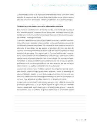 149P Á G I N A
A n e x o 1 - r e s u m e n e j e c u t i v o p o l í t i c a d e c o n v i v e n c i a e s c o l a r
La Reforma Educacional es un espacio en donde tanto los marcos curriculares como
los estilos de convivencia que de ellos se desprendan pueden otorgar los pisos básicos
para una convivencia democrática, tolerante y habilitadora de ciudadanos íntegros.
Convivencia escolar, nuevo currículum y formación ciudadana
En el marco de transformaciones de nuestra sociedad, se demanda a la escuela y al
liceo poner énfasis en la convivencia escolar democrática, entendida como una opor-
tunidad para construir nuevas formas de relación inspiradas en los valores de autono-
mía, diálogo, respeto y solidaridad.
La Reforma Educacional ha incorporado estos valores en el marco curricular, entendien-
do que la formación ciudadana es tarea prioritaria en el avance hacia la construcción de
una sociedad plenamente democrática; esta formación no se encuentra circunscrita a un
solo sector de aprendizaje, sino que aparece vertebrada en diferentes ejes claros de
objetivos, contenidos y modalidades de acción que le dan coherencia y solidez en todos
los sectores de aprendizaje. Estos objetivos son los Objetivos Fundamentales Transversa-
les, los cuales confieren una nueva dimensión al currículum y que contribuyen a definir
más claramente el horizonte educativo hacia el que se tiende. Sin embargo, es funda-
mental dejar en claro que esta formación ciudadana no está sólo en lo que se aprende,
sino también en la forma de aprenderlo; no sólo enuncia valores, sino que busca que
ellos se respiren y se practiquen cotidianamente en la vida escolar.
La convivencia consiste en gran medida en compartir. Y a compartir se aprende: a com-
partir tiempos y espacios, logros y dificultades, proyectos y sueños. El aprendizaje de
valores y habilidades sociales, así como las buenas prácticas de convivencia, son la base
del futuro ciudadano en una cultura de país animada por la construcción de proyectos
comunes. Y ese aprendizaje tiene lugar importante en la experiencia escolar.
La experiencia nos permite afirmar la relación que existe entre calidad de convivencia
y calidad de aprendizajes. Es así que el gran objetivo de lograr una buena calidad de
convivencia va a incidir significativamente en la calidad de vida personal y común de
los estudiantes, va a ser un factor de primera importancia en la formación para la
 