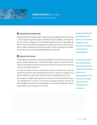15P Á G I N A
Organización y Planificación
El equipo directivo del establecimiento, equipo de gestión, equipo de convivencia escolar
o consejo escolar, en general, equipos constituidos en forma ampliada, con representa-
ción de todos los estamentos de la comunidad educativa, serán los responsables de
liderar este proceso reflexivo. El equipo deberá acordar cuáles serán los días en que se
llevará a cabo la evaluación de la convivencia escolar. Hay que considerar que la instala-
ción de este proceso necesita tiempo disponible para su ejecución.
Duración del Proceso
El desarrollo de la evaluación a través de los estándares de convivencia escolar, en una
primera instancia puede tomar un tiempo importante, hay que considerar el conoci-
miento y manejo del instrumento y las tareas referidas a la recolección de la informa-
ción necesaria para la evaluación.
Se estima que desde el Proceso de Evaluación hasta la formulación de un Plan de
Mejoramiento debería tomar aproximadamente unas 10 sesiones de trabajo en una
primera aplicación, reduciéndose significativamente en aplicaciones posteriores.
Para asegurar la calidad de los reportes de la evaluación, así como también la dura-
ción estipulada para el proceso, es necesario que quienes participen conozcan en
forma detallada el instrumento su metodología, construcción de evidencias, concep-
tos principales; es por ello que se recomienda:
ORIENTACIONES generales
para su implementación
Hay que considerar que
la instalación de este
proceso necesita tiempo
disponible para su
ejecución y coordinación
con las instancias
correspondientes.
Se estima que desde el
Proceso de Evaluación
hasta la formulación de
un Plan de Mejoramiento
debería tomar
aproximadamente unas
10 sesiones de trabajo
más una sesión de
conocimiento del
instrumento.
 