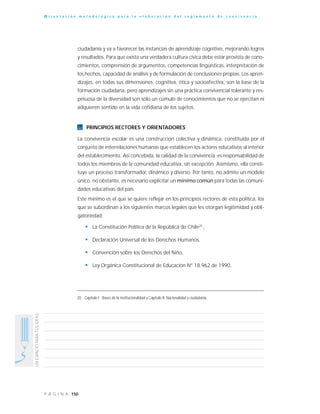 150P Á G I N A
UNESPACIOPARATUSIDEAS
O r i e n t a c i ó n m e t o d o l ó g i c a p a r a l a e l a b o r a c i ó n d e l r e g l a m e n t o d e c o n v i v e n c i a
ciudadanía y va a favorecer las instancias de aprendizaje cognitivo, mejorando logros
y resultados. Para que exista una verdadera cultura cívica debe estar provista de cono-
cimientos, comprensión de argumentos, competencias lingüísticas, interpretación de
los hechos, capacidad de análisis y de formulación de conclusiones propias. Los apren-
dizajes, en todas sus dimensiones: cognitiva, ética y socioafectiva, son la base de la
formación ciudadana, pero aprendizajes sin una práctica convivencial tolerante y res-
petuosa de la diversidad son sólo un cúmulo de conocimientos que no se ejercitan ni
adquieren sentido en la vida cotidiana de los sujetos.
PRINCIPIOS RECTORES Y ORIENTADORES
La convivencia escolar es una construcción colectiva y dinámica, constituida por el
conjunto de interrelaciones humanas que establecen los actores educativos al interior
del establecimiento. Así concebida, la calidad de la convivencia es responsabilidad de
todos los miembros de la comunidad educativa, sin excepción. Asimismo, ella consti-
tuye un proceso transformador, dinámico y diverso. Por tanto, no admite un modelo
único, no obstante, es necesario explicitar un mínimo común para todas las comuni-
dades educativas del país.
Este mínimo es el que se quiere reflejar en los principios rectores de esta política, los
que se subordinan a los siguientes marcos legales que les otorgan legitimidad y obli-
gatoriedad:
• La Constitución Política de la República de Chile20
,
• Declaración Universal de los Derechos Humanos,
• Convención sobre los Derechos del Niño,
• Ley Orgánica Constitucional de Educación N° 18.962 de 1990,
20 Capítulo I : Bases de la institucionalidad y Capítulo II: Nacionalidad y ciudadanía.
 