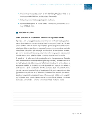 151P Á G I N A
A n e x o 1 - r e s u m e n e j e c u t i v o p o l í t i c a d e c o n v i v e n c i a e s c o l a r
• Decretos Supremos de Educación, N° 240 del 1999 y N° 220 de 1998, en lo
que respecta a los Objetivos Fundamentales Transversales,
• Instructivo presidencial sobre participación ciudadana,
• Política de Participación de Padres, Madres y Apoderados en el sistema educa-
tivo. MINEDUC. 2000.
PRINCIPIOS RECTORES
Todos los actores de la comunidad educativa son sujetos de derecho
Aprender a vivir juntos y junto a otros aprender a vivir, conlleva implícita y explícita-
mente el reconocimiento del otro como un legítimo otro en la convivencia, y la convi-
vencia cotidiana como un espacio singular para el aprendizaje y valoración de la diver-
sidad y pluralidad en las relaciones humanas. Estos dos elementos cobran particular
sentido en la convivencia que tiene lugar a diario en los establecimientos escolares,
por cuanto la vida escolar congrega, en un mismo tiempo y espacio, a personas de
distintas edades, sexo, religión, función e intereses en torno a un fin común.
El artículo N°1 de la Declaración Universal de Derechos Humanos expresa: Todos los
seres humanos nacen libres e iguales en dignidad y derechos y, dotados como están
de razón y conciencia, deben comportarse fraternalmente los unos con los otros. A la
luz de estas palabras, se espera que en toda comunidad educativa que está al servicio
de la persona y de la sociedad, los derechos esenciales de la naturaleza humana,
como lo expresa la Constitución de la República de Chile, sean respetados, ejercidos
y promovidos por cada uno de los distintos actores educativos: docentes, estudiantes,
paradocentes y apoderados y apoderadas en la convivencia cotidiana, sin excepción
alguna. Niños, niñas, jóvenes y adultos, siendo titulares de esta condición intrínseca e
inalienable, son llamados a construir comunidad en toda institución escolar.
 