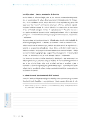 152P Á G I N A
UNESPACIOPARATUSIDEAS
O r i e n t a c i ó n m e t o d o l ó g i c a p a r a l a e l a b o r a c i ó n d e l r e g l a m e n t o d e c o n v i v e n c i a
Los niños, niñas y jóvenes son sujetos de derecho.
Históricamente, el niño, la niña y el joven no han tenido la misma visibilidad y valora-
ción en la sociedad y en la cultura. De una completa invisibilidad social en la Antigüe-
dad y en la Edad Media, se dio paso a una condición de dependencia y protección
social hacia “los menores”, término más común para referirse a la infancia especial-
mente en condición irregular. Se inicia un siglo XXI con un paradigma de infancia que
eleva a la niñez a la categoría humana de sujeto de derecho21
.Así como una nueva
concepción de niñez dio paso a un nuevo paradigma de infancia, el niño, la niña y el
joven pasan a ser considerados como sujetos progresivamente capaces, responsables
y autónomos.
Hay que destacar en este contexto que es el Estado quien tiene la misión ineludible de
promover, proteger y cautelar los derechos de la infancia a través de sus instituciones.
Siendo el desarrollo de la infancia y la juventud el objetivo directo de la política edu-
cacional, el compromiso ratificado del Estado chileno en la Convención sobre los
Derechos del Niño, se apela particularmente a los establecimientos escolares a dar el
reconocimiento del lugar propio que ocupan niños, niñas y jóvenes en la comunidad
escolar y en la sociedad como personas íntegras, capaces y responsables.
Este llamado a la protección de los Derechos del Niño significa que la escuela y liceo
deben replantearse y cuestionarse antiguos modelos de interacción intergeneracional
que se han reproducido por años en la sociedad chilena y en la cultura escolar y
reorientar sus decisiones pedagógicas y metodológicas para sean incluyentes de la
cultura infanto-juvenil en la cultura escolar y que esta concepción se haga práctica en
la convivencia cotidiana.
La educación como pleno desarrollo de la persona
Siendo la Educación Integra de los sujetos un bien público que está consagrado en la
Constitución de la República, y que es deber del Estado proteger el ejercicio de este
21 Un hito mundial de este proceso es la definición de la Convención Internacional sobre los Derechos del Niño, ratificada
por el Estado Chileno el 14 de agosto de 1990.
 