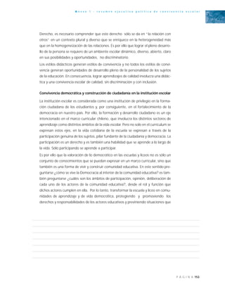 153P Á G I N A
A n e x o 1 - r e s u m e n e j e c u t i v o p o l í t i c a d e c o n v i v e n c i a e s c o l a r
Derecho, es necesario comprender que este derecho sólo se da en “la relación con
otros” en un contexto plural y diverso que se enriquece en la heterogeneidad más
que en la homogeneización de las relaciones. Es por ello que lograr el pleno desarro-
llo de la persona se requiere de un ambiente escolar dinámico, diverso, abierto, claro
en sus posibilidades y oportunidades, no discriminatorio.
Los estilos didácticos generan estilos de convivencia y no todos los estilos de convi-
vencia generan oportunidades de desarrollo pleno de la personalidad de los sujetos
de la educación. En consecuencia, lograr aprendizajes de calidad involucra una didác-
tica y una convivencia escolar de calidad, sin discriminación y con inclusión.
Convivencia democrática y construcción de ciudadanía en la institución escolar
La institución escolar es considerada como una institución de privilegio en la forma-
ción ciudadana de los estudiantes y, por consiguiente, en el fortalecimiento de la
democracia en nuestro país. Por ello, la formación y desarrollo ciudadano es un eje
intencionado en el marco curricular chileno, que involucra los distintos sectores de
aprendizaje como distintos ámbitos de la vida escolar. Pero no solo en el currículum se
expresan estos ejes, en la vida cotidiana de la escuela se expresan a través de la
participación genuina de los sujetos, pilar fundante de la ciudadanía y democracia. La
participación es un derecho y es también una habilidad que se aprende a lo largo de
la vida. Sólo participando se aprende a participar.
Es por ello que la valoración de lo democrático en las escuelas y liceos no es sólo un
conjunto de conocimientos que se puedan expresar en un marco curricular, sino que
también es una forma de vivir y construir comunidad educativa. En este sentido pre-
guntarse ¿cómo se vive la Democracia al interior de la comunidad educativa? es tam-
bién preguntarse ¿cuáles son los ámbitos de participación, opinión, deliberación de
cada uno de los actores de la comunidad educativa?, desde el rol y función que
dichos actores cumplen en ella. Por lo tanto, transformar la escuela y liceo en comu-
nidades de aprendizaje y de vida democrática, protegiendo y promoviendo los
derechos y responsabilidades de los actores educativos y previniendo situaciones que
 