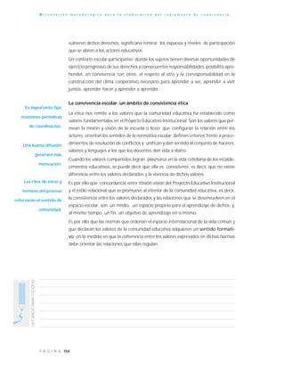 154P Á G I N A
UNESPACIOPARATUSIDEAS
O r i e n t a c i ó n m e t o d o l ó g i c a p a r a l a e l a b o r a c i ó n d e l r e g l a m e n t o d e c o n v i v e n c i a
vulneren dichos derechos, significaría remirar los espacios y niveles de participación
que se abren a los actores educativos.
Un contexto escolar participativo donde los sujetos tienen diversas oportunidades de
ejercicio progresivo de sus derechos y consecuentes responsabilidades, posibilita apre-
hender, en convivencia con otros, el respeto al otro y la corresponsabilidad en la
construcción del clima cooperativo necesario para aprender a ser, aprender a vivir
juntos, aprender hacer y aprender a aprender.
La convivencia escolar: un ámbito de consistencia ética
La ética nos remite a los valores que la comunidad educativa ha establecido como
valores fundamentales en el Proyecto Educativo Institucional. Son los valores que per-
mean la misión y visión de la escuela o liceo; que configuran la relación entre los
actores; orientan los sentidos de la normativa escolar; definen criterios frente a proce-
dimientos de resolución de conflictos y unifican y dan sentido al conjunto de haceres,
saberes y lenguajes a los que los docentes dan vida a diario.
Cuando los valores compartidos logran plasmarse en la vida cotidiana de los estable-
cimientos educativos, se puede decir que ella es consistente, es decir, que no existe
diferencia entre los valores declarados y la vivencia de dichos valores.
Es por ello que concordancia entre misión-visión del Proyecto Educativo Institucional
y el estilo relacional que se promueve al interior de la comunidad educativa, es decir,
la consistencia entre los valores declarados y las relaciones que se desenvuelven en el
espacio escolar, son un medio, un espacio propicio para el aprendizaje de dichos, y,
al mismo tiempo, un fin, un objetivo de aprendizaje en sí mismo.
Es por ello que las normas que ordenan el espacio interrelacional de la vida común y
que declaran los valores de la comunidad educativa adquieren un sentido formati-
vo, en la medida en que la coherencia entre los valores expresados en dichas normas
debe orientar las relaciones que ellas regulan.
Es importante fijar
reuniones periódicas
de coordinación.
Una buena difusión
generará más
motivación.
Los ritos de inicio y
término del proceso
reforzarán el sentido de
comunidad.
 